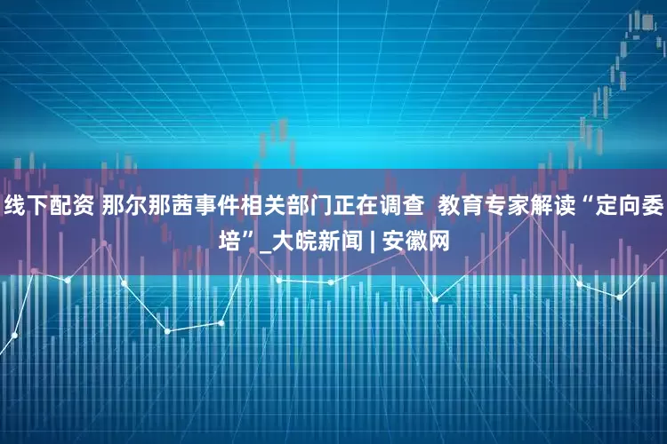 线下配资 那尔那茜事件相关部门正在调查 教育专家解读“定向委培”_大皖新闻 | 安徽网