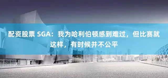 配资股票 SGA：我为哈利伯顿感到难过，但比赛就这样，有时候并不公平