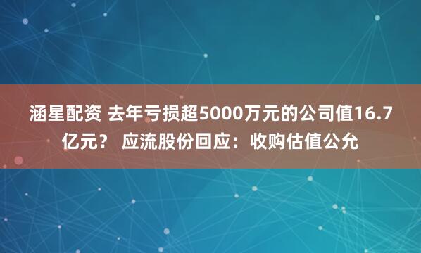 涵星配资 去年亏损超5000万元的公司值16.7亿元？ 应流股份回应：收购估值公允