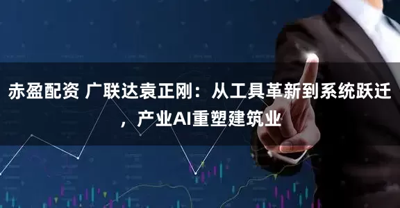 赤盈配资 广联达袁正刚：从工具革新到系统跃迁，产业AI重塑建筑业