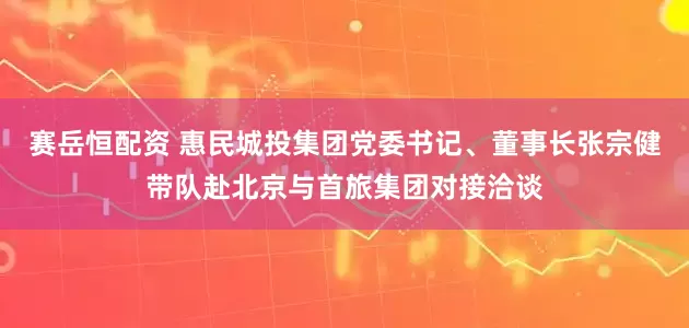 赛岳恒配资 惠民城投集团党委书记、董事长张宗健带队赴北京与首旅集团对接洽谈