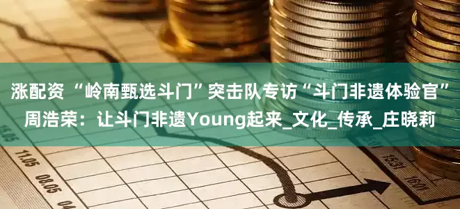 涨配资 “岭南甄选斗门”突击队专访“斗门非遗体验官”周浩荣：让斗门非遗Young起来_文化_传承_庄晓莉