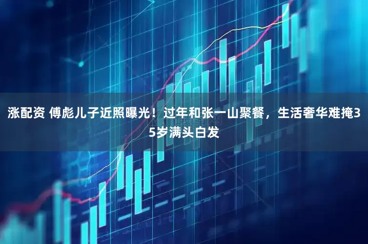 涨配资 傅彪儿子近照曝光！过年和张一山聚餐，生活奢华难掩35岁满头白发