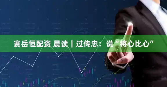 赛岳恒配资 晨读｜过传忠：说“将心比心”