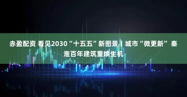 赤盈配资 看见2030“十五五”新图景丨城市“微更新” 秦淮百年建筑重焕生机