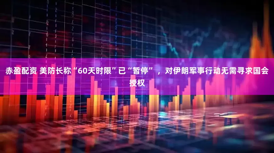 赤盈配资 美防长称“60天时限”已“暂停” ，对伊朗军事行动无需寻求国会授权