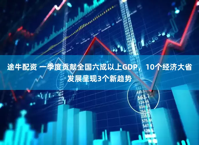 途牛配资 一季度贡献全国六成以上GDP，10个经济大省发展呈现3个新趋势