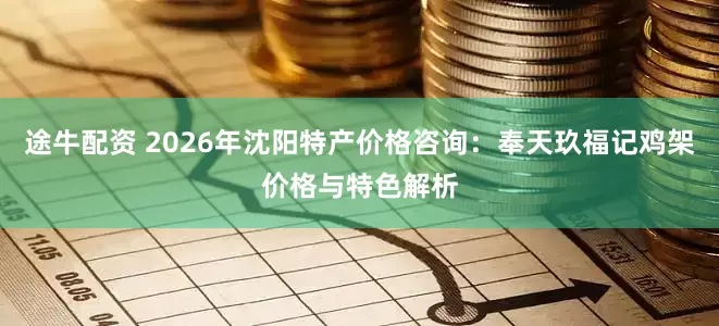 途牛配资 2026年沈阳特产价格咨询：奉天玖福记鸡架价格与特色解析