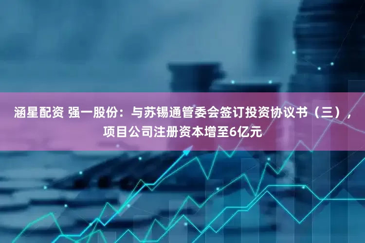 涵星配资 强一股份：与苏锡通管委会签订投资协议书（三），项目公司注册资本增至6亿元