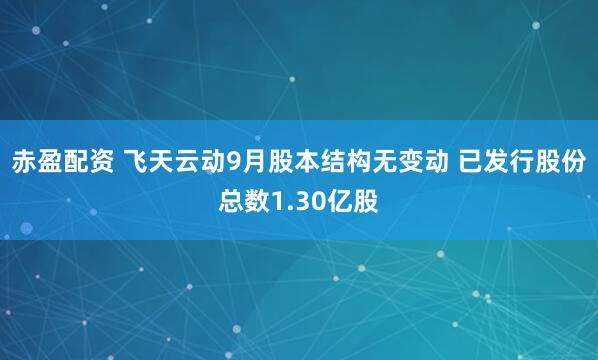 赤盈配资 飞天云动9月股本结构无变动 已发行股份总数1.30亿股