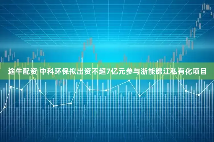 途牛配资 中科环保拟出资不超7亿元参与浙能锦江私有化项目